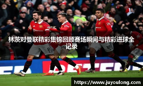 林茨对曼联精彩集锦回顾赛场瞬间与精彩进球全记录